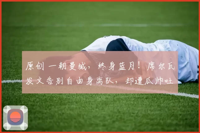 原创 一朝曼城，终身蓝月！席尔瓦发文告别自由身离队，却遭瓜帅吐槽