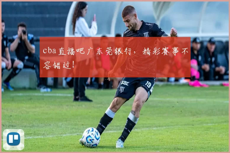 cba直播吧广东莞银行,精彩赛事不容错过!