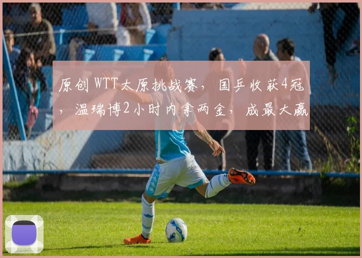 原创 WTT太原挑战赛，国乒收获4冠，温瑞博2小时内拿两金，成最大赢家