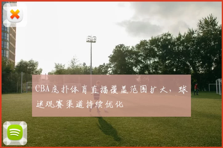 CBA虎扑体育直播覆盖范围扩大,球迷观赛渠道持续优化