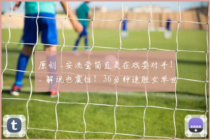 原创 _安洗莹简直是在戏耍对手！_ 解说也震惊！36分钟速胜女单世界第7