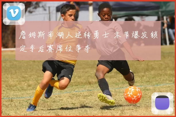 詹姆斯率湖人逆转勇士 末节爆发锁定季后赛席位争夺