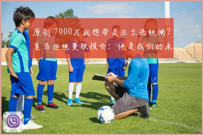 原创 7000万就想带走法兰西铁闸？皇马拒绝曼联报价：他是我们的未来领袖