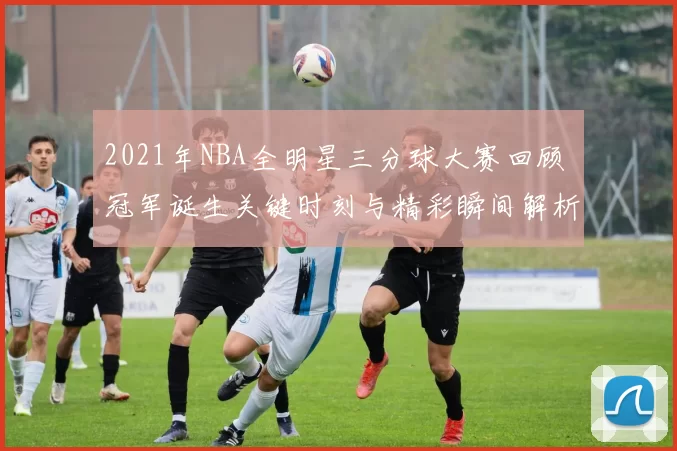 2021年NBA全明星三分球大赛回顾 冠军诞生关键时刻与精彩瞬间解析