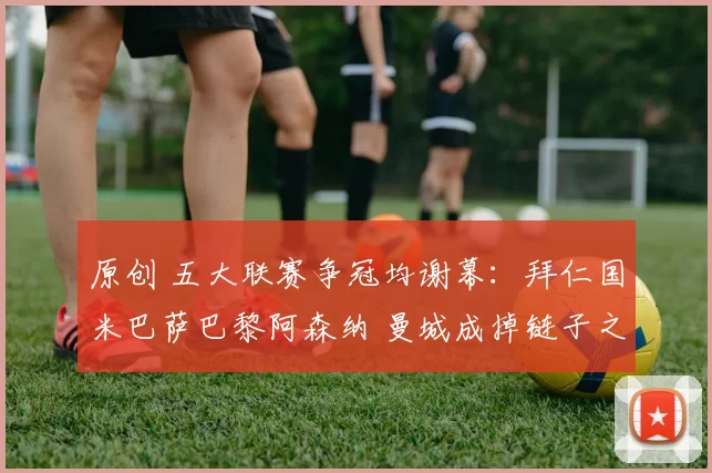 原创 五大联赛争冠均谢幕：拜仁国米巴萨巴黎阿森纳 曼城成掉链子之王