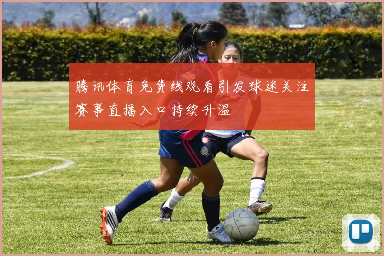 腾讯体育免费线观看引发球迷关注赛事直播入口持续升温