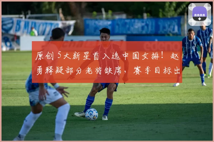 原创 5大新星首入选中国女排!赵勇释疑部分老将缺席,赛季目标出炉