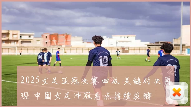 2025女足亚冠决赛回放 关键对决再现 中国女足冲冠看点持续发酵