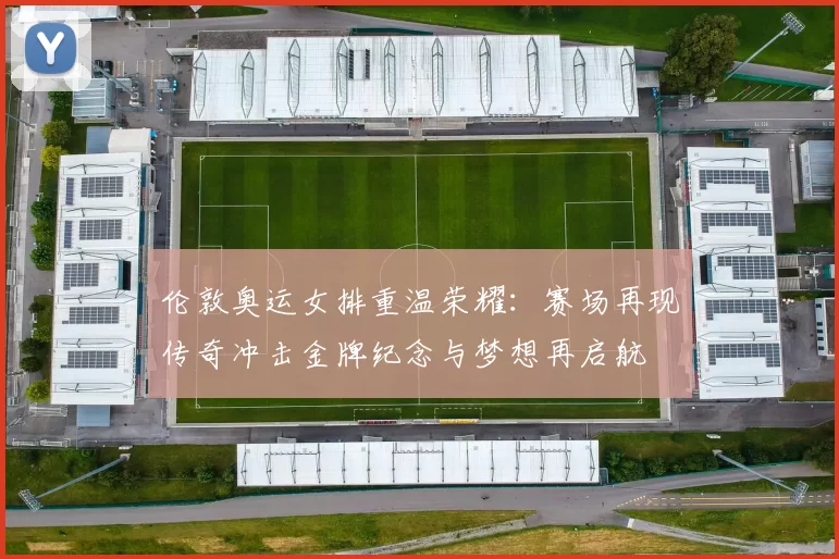 伦敦奥运女排重温荣耀：赛场再现传奇冲击金牌纪念与梦想再启航