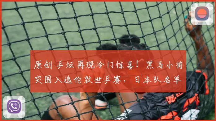 原创 乒坛再现冷门惊喜!黑马小将突围入选伦敦世乒赛,日本队名单锁定四人席位