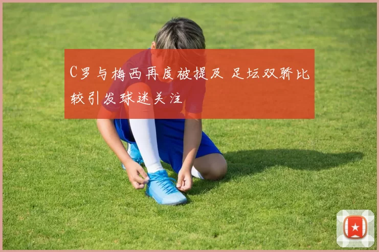 C罗与梅西再度被提及 足坛双骄比较引发球迷关注
