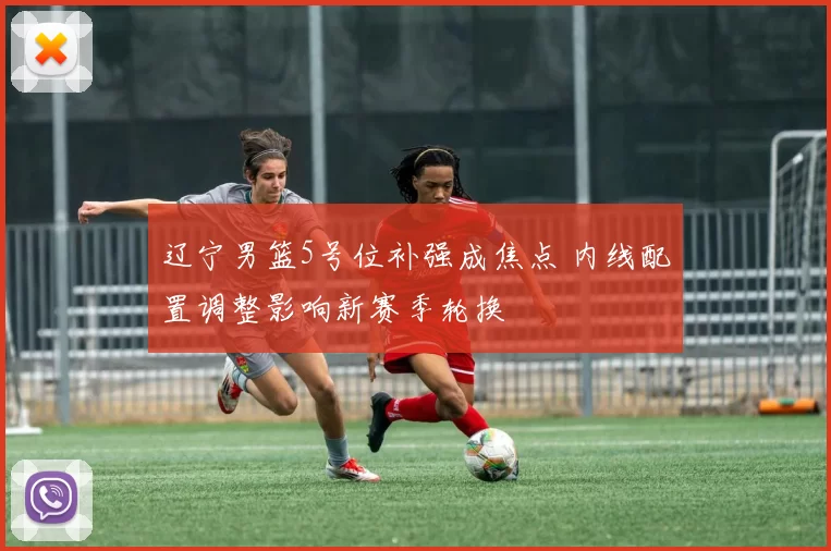 辽宁男篮5号位补强成焦点 内线配置调整影响新赛季轮换