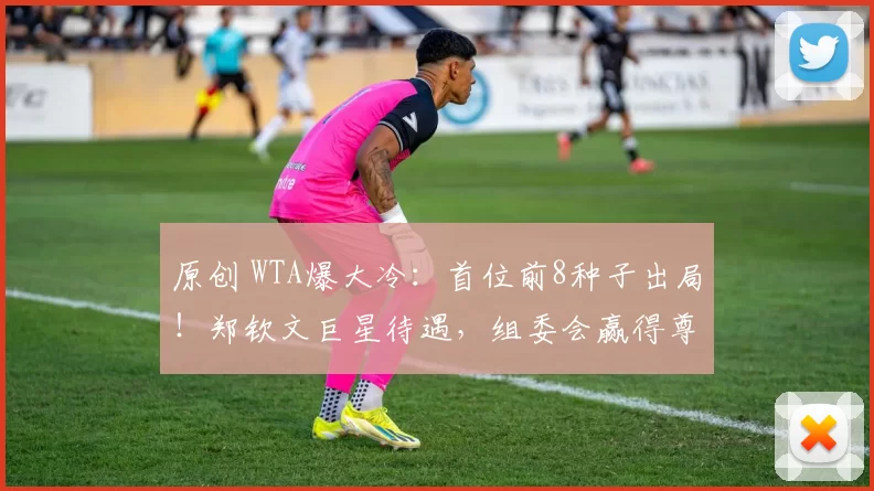 原创 WTA爆大冷：首位前8种子出局！郑钦文巨星待遇，组委会赢得尊重