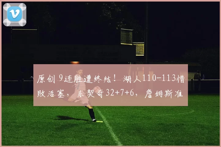 原创 9连胜遭终结!湖人110-113惜败活塞,东契奇32+7+6,詹姆斯准三双