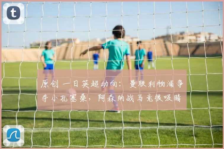 原创 一日英超动向：曼联利物浦争夺小孔塞桑，阿森纳战马竞很吸睛