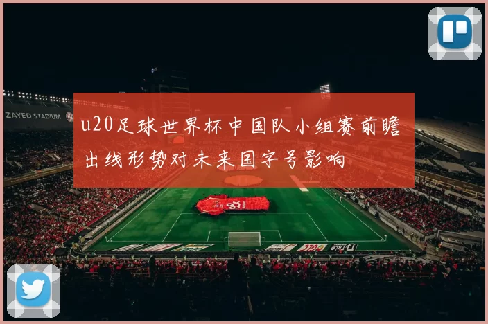 u20足球世界杯中国队小组赛前瞻 出线形势对未来国字号影响