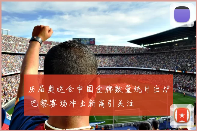 历届奥运会中国金牌数量统计出炉 巴黎赛场冲击新高引关注