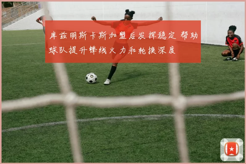 库兹明斯卡斯加盟后发挥稳定 帮助球队提升锋线火力和轮换深度