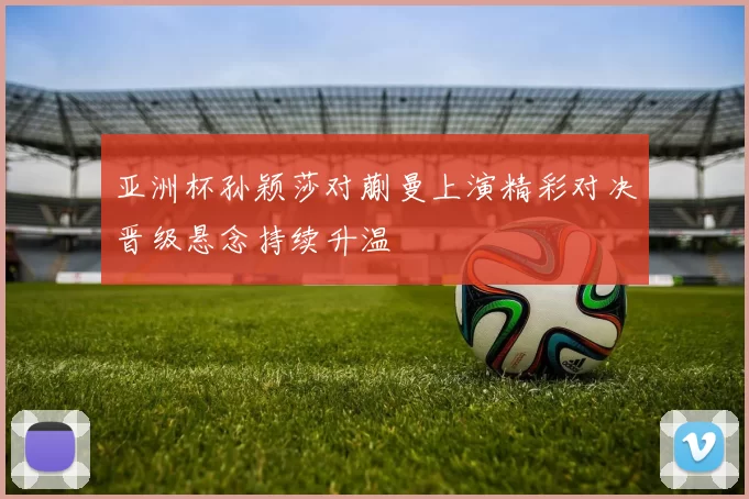 亚洲杯孙颖莎对蒯曼上演精彩对决晋级悬念持续升温