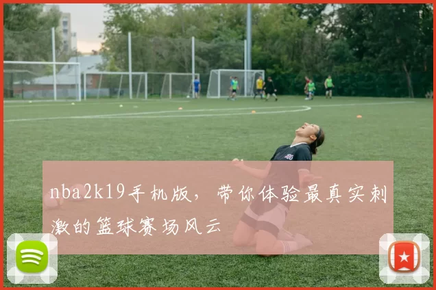 nba2k19手机版，带你体验最真实刺激的篮球赛场风云